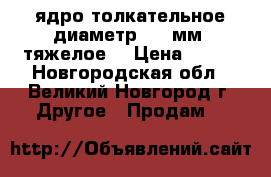 ядро толкательное диаметр 120 мм, тяжелое. › Цена ­ 100 - Новгородская обл., Великий Новгород г. Другое » Продам   